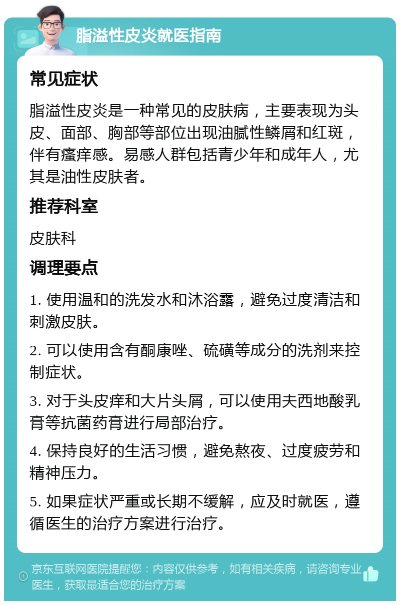 脂溢性皮炎就医指南 常见症状 脂溢性皮炎是一种常见的皮肤病，主要表现为头皮、面部、胸部等部位出现油腻性鳞屑和红斑，伴有瘙痒感。易感人群包括青少年和成年人，尤其是油性皮肤者。 推荐科室 皮肤科 调理要点 1. 使用温和的洗发水和沐浴露，避免过度清洁和刺激皮肤。 2. 可以使用含有酮康唑、硫磺等成分的洗剂来控制症状。 3. 对于头皮痒和大片头屑，可以使用夫西地酸乳膏等抗菌药膏进行局部治疗。 4. 保持良好的生活习惯，避免熬夜、过度疲劳和精神压力。 5. 如果症状严重或长期不缓解，应及时就医，遵循医生的治疗方案进行治疗。