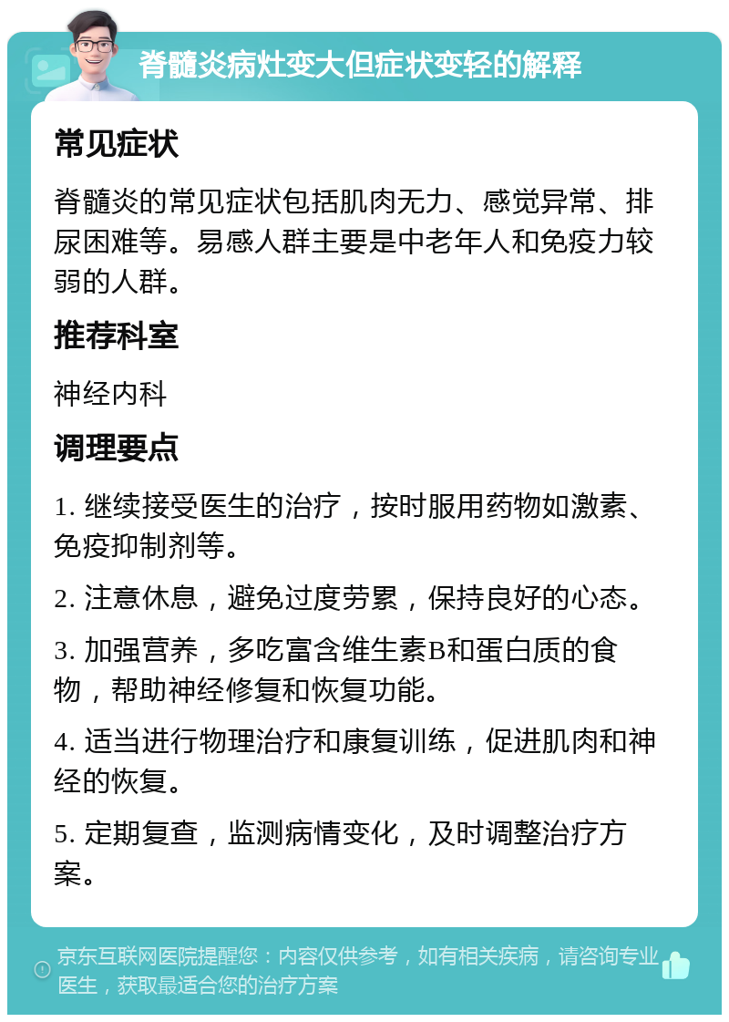 脊髓炎病灶变大但症状变轻的解释 常见症状 脊髓炎的常见症状包括肌肉无力、感觉异常、排尿困难等。易感人群主要是中老年人和免疫力较弱的人群。 推荐科室 神经内科 调理要点 1. 继续接受医生的治疗，按时服用药物如激素、免疫抑制剂等。 2. 注意休息，避免过度劳累，保持良好的心态。 3. 加强营养，多吃富含维生素B和蛋白质的食物，帮助神经修复和恢复功能。 4. 适当进行物理治疗和康复训练，促进肌肉和神经的恢复。 5. 定期复查，监测病情变化，及时调整治疗方案。