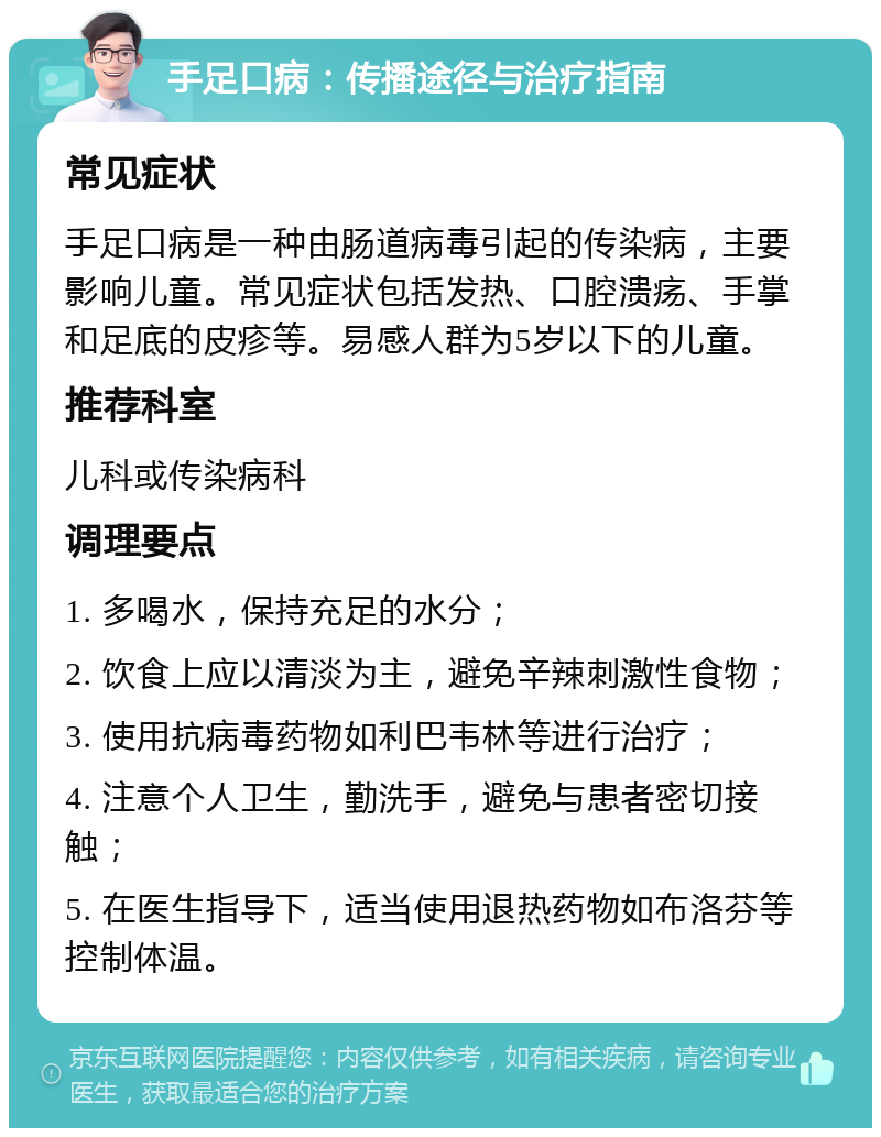 手足口病：传播途径与治疗指南 常见症状 手足口病是一种由肠道病毒引起的传染病，主要影响儿童。常见症状包括发热、口腔溃疡、手掌和足底的皮疹等。易感人群为5岁以下的儿童。 推荐科室 儿科或传染病科 调理要点 1. 多喝水，保持充足的水分； 2. 饮食上应以清淡为主，避免辛辣刺激性食物； 3. 使用抗病毒药物如利巴韦林等进行治疗； 4. 注意个人卫生，勤洗手，避免与患者密切接触； 5. 在医生指导下，适当使用退热药物如布洛芬等控制体温。