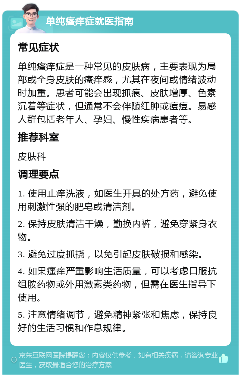 单纯瘙痒症就医指南 常见症状 单纯瘙痒症是一种常见的皮肤病，主要表现为局部或全身皮肤的瘙痒感，尤其在夜间或情绪波动时加重。患者可能会出现抓痕、皮肤增厚、色素沉着等症状，但通常不会伴随红肿或痘痘。易感人群包括老年人、孕妇、慢性疾病患者等。 推荐科室 皮肤科 调理要点 1. 使用止痒洗液，如医生开具的处方药，避免使用刺激性强的肥皂或清洁剂。 2. 保持皮肤清洁干燥，勤换内裤，避免穿紧身衣物。 3. 避免过度抓挠，以免引起皮肤破损和感染。 4. 如果瘙痒严重影响生活质量，可以考虑口服抗组胺药物或外用激素类药物，但需在医生指导下使用。 5. 注意情绪调节，避免精神紧张和焦虑，保持良好的生活习惯和作息规律。