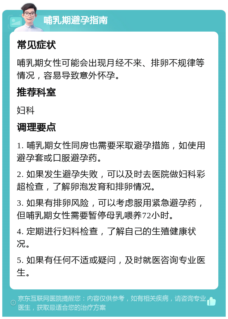 哺乳期避孕指南 常见症状 哺乳期女性可能会出现月经不来、排卵不规律等情况，容易导致意外怀孕。 推荐科室 妇科 调理要点 1. 哺乳期女性同房也需要采取避孕措施，如使用避孕套或口服避孕药。 2. 如果发生避孕失败，可以及时去医院做妇科彩超检查，了解卵泡发育和排卵情况。 3. 如果有排卵风险，可以考虑服用紧急避孕药，但哺乳期女性需要暂停母乳喂养72小时。 4. 定期进行妇科检查，了解自己的生殖健康状况。 5. 如果有任何不适或疑问，及时就医咨询专业医生。