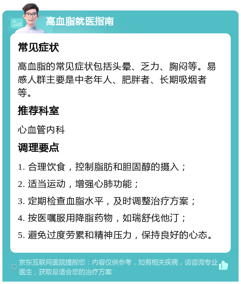 高血脂就医指南 常见症状 高血脂的常见症状包括头晕、乏力、胸闷等。易感人群主要是中老年人、肥胖者、长期吸烟者等。 推荐科室 心血管内科 调理要点 1. 合理饮食，控制脂肪和胆固醇的摄入； 2. 适当运动，增强心肺功能； 3. 定期检查血脂水平，及时调整治疗方案； 4. 按医嘱服用降脂药物，如瑞舒伐他汀； 5. 避免过度劳累和精神压力，保持良好的心态。