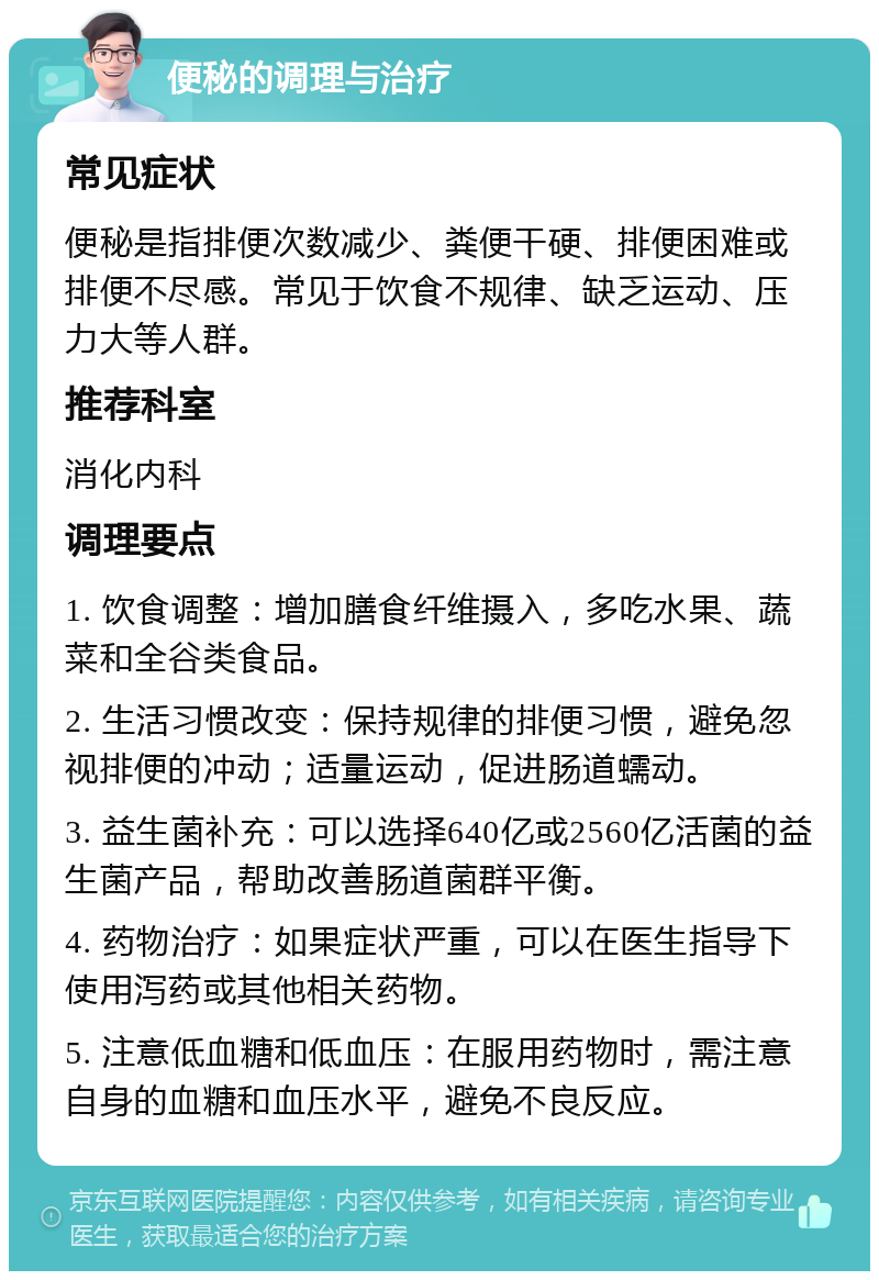 便秘的调理与治疗 常见症状 便秘是指排便次数减少、粪便干硬、排便困难或排便不尽感。常见于饮食不规律、缺乏运动、压力大等人群。 推荐科室 消化内科 调理要点 1. 饮食调整：增加膳食纤维摄入，多吃水果、蔬菜和全谷类食品。 2. 生活习惯改变：保持规律的排便习惯，避免忽视排便的冲动；适量运动，促进肠道蠕动。 3. 益生菌补充：可以选择640亿或2560亿活菌的益生菌产品，帮助改善肠道菌群平衡。 4. 药物治疗：如果症状严重，可以在医生指导下使用泻药或其他相关药物。 5. 注意低血糖和低血压：在服用药物时，需注意自身的血糖和血压水平，避免不良反应。