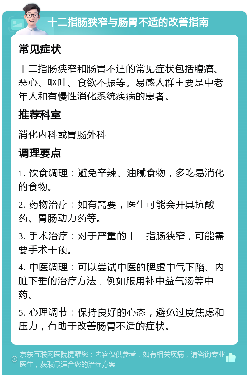 十二指肠狭窄与肠胃不适的改善指南 常见症状 十二指肠狭窄和肠胃不适的常见症状包括腹痛、恶心、呕吐、食欲不振等。易感人群主要是中老年人和有慢性消化系统疾病的患者。 推荐科室 消化内科或胃肠外科 调理要点 1. 饮食调理：避免辛辣、油腻食物，多吃易消化的食物。 2. 药物治疗：如有需要，医生可能会开具抗酸药、胃肠动力药等。 3. 手术治疗：对于严重的十二指肠狭窄，可能需要手术干预。 4. 中医调理：可以尝试中医的脾虚中气下陷、内脏下垂的治疗方法，例如服用补中益气汤等中药。 5. 心理调节：保持良好的心态，避免过度焦虑和压力，有助于改善肠胃不适的症状。