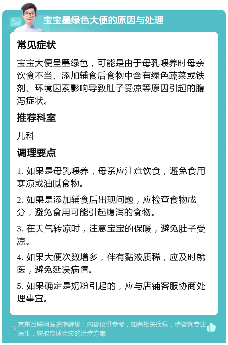 宝宝墨绿色大便的原因与处理 常见症状 宝宝大便呈墨绿色，可能是由于母乳喂养时母亲饮食不当、添加辅食后食物中含有绿色蔬菜或铁剂、环境因素影响导致肚子受凉等原因引起的腹泻症状。 推荐科室 儿科 调理要点 1. 如果是母乳喂养，母亲应注意饮食，避免食用寒凉或油腻食物。 2. 如果是添加辅食后出现问题，应检查食物成分，避免食用可能引起腹泻的食物。 3. 在天气转凉时，注意宝宝的保暖，避免肚子受凉。 4. 如果大便次数增多，伴有黏液质稀，应及时就医，避免延误病情。 5. 如果确定是奶粉引起的，应与店铺客服协商处理事宜。