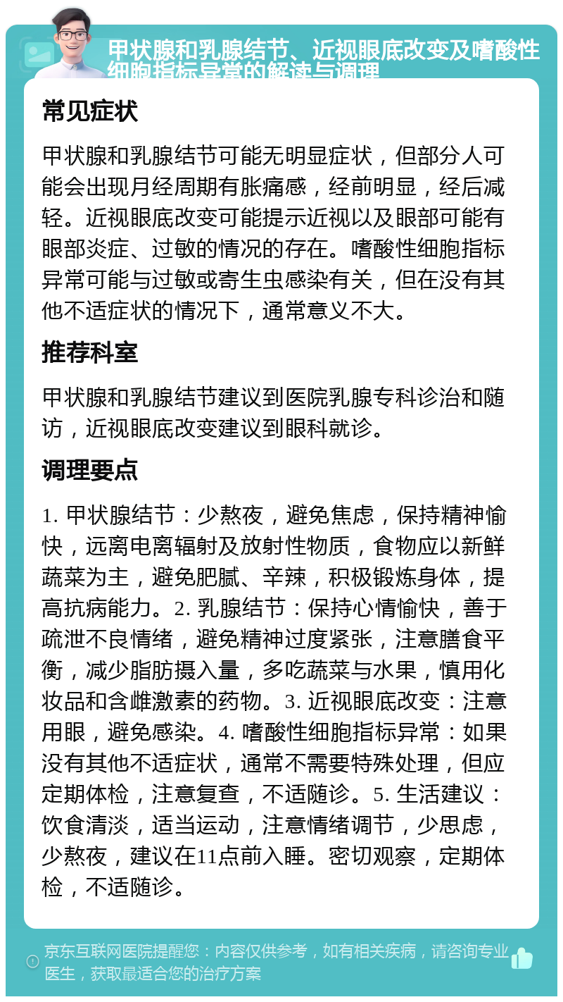 甲状腺和乳腺结节、近视眼底改变及嗜酸性细胞指标异常的解读与调理 常见症状 甲状腺和乳腺结节可能无明显症状，但部分人可能会出现月经周期有胀痛感，经前明显，经后减轻。近视眼底改变可能提示近视以及眼部可能有眼部炎症、过敏的情况的存在。嗜酸性细胞指标异常可能与过敏或寄生虫感染有关，但在没有其他不适症状的情况下，通常意义不大。 推荐科室 甲状腺和乳腺结节建议到医院乳腺专科诊治和随访，近视眼底改变建议到眼科就诊。 调理要点 1. 甲状腺结节：少熬夜，避免焦虑，保持精神愉快，远离电离辐射及放射性物质，食物应以新鲜蔬菜为主，避免肥腻、辛辣，积极锻炼身体，提高抗病能力。2. 乳腺结节：保持心情愉快，善于疏泄不良情绪，避免精神过度紧张，注意膳食平衡，减少脂肪摄入量，多吃蔬菜与水果，慎用化妆品和含雌激素的药物。3. 近视眼底改变：注意用眼，避免感染。4. 嗜酸性细胞指标异常：如果没有其他不适症状，通常不需要特殊处理，但应定期体检，注意复查，不适随诊。5. 生活建议：饮食清淡，适当运动，注意情绪调节，少思虑，少熬夜，建议在11点前入睡。密切观察，定期体检，不适随诊。