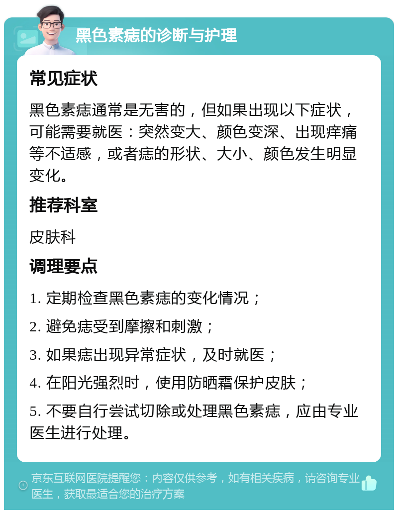 黑色素痣的诊断与护理 常见症状 黑色素痣通常是无害的，但如果出现以下症状，可能需要就医：突然变大、颜色变深、出现痒痛等不适感，或者痣的形状、大小、颜色发生明显变化。 推荐科室 皮肤科 调理要点 1. 定期检查黑色素痣的变化情况； 2. 避免痣受到摩擦和刺激； 3. 如果痣出现异常症状，及时就医； 4. 在阳光强烈时，使用防晒霜保护皮肤； 5. 不要自行尝试切除或处理黑色素痣，应由专业医生进行处理。