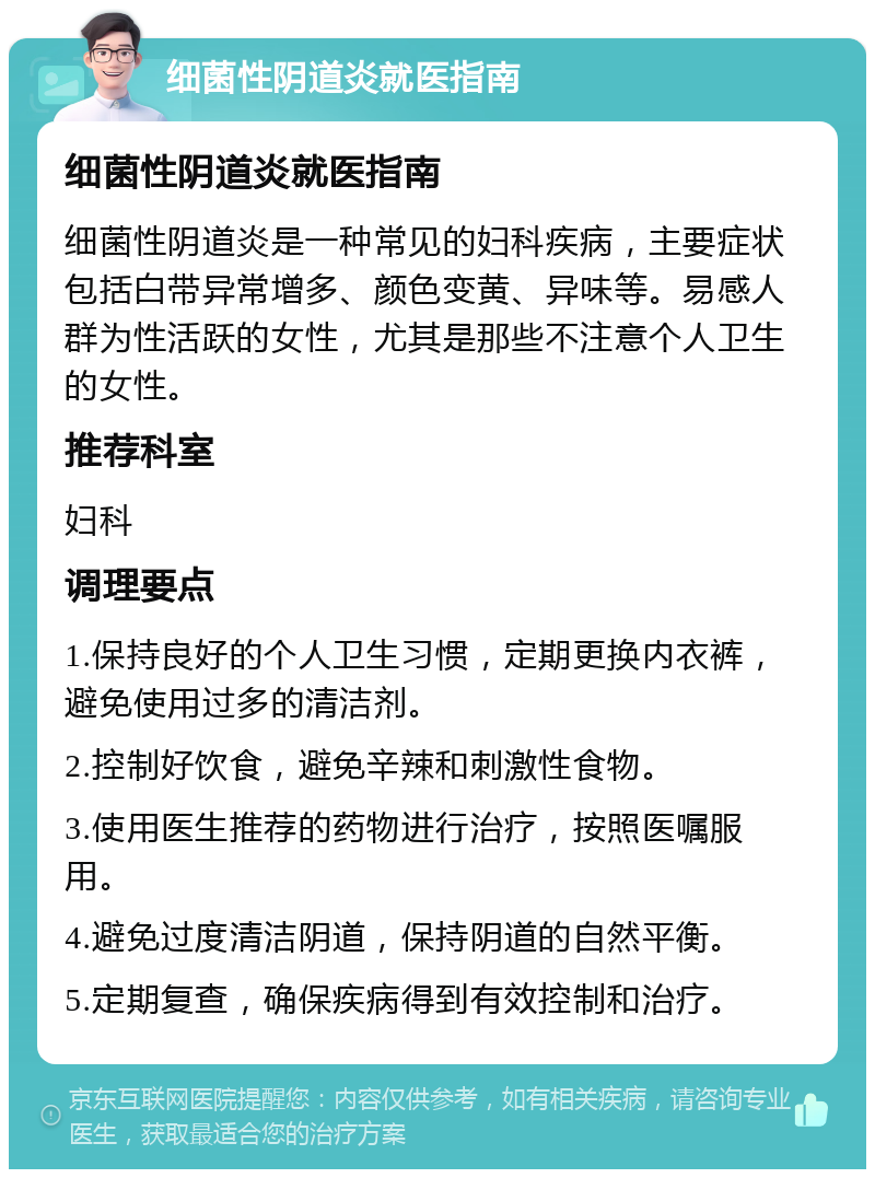 细菌性阴道炎就医指南 细菌性阴道炎就医指南 细菌性阴道炎是一种常见的妇科疾病，主要症状包括白带异常增多、颜色变黄、异味等。易感人群为性活跃的女性，尤其是那些不注意个人卫生的女性。 推荐科室 妇科 调理要点 1.保持良好的个人卫生习惯，定期更换内衣裤，避免使用过多的清洁剂。 2.控制好饮食，避免辛辣和刺激性食物。 3.使用医生推荐的药物进行治疗，按照医嘱服用。 4.避免过度清洁阴道，保持阴道的自然平衡。 5.定期复查，确保疾病得到有效控制和治疗。