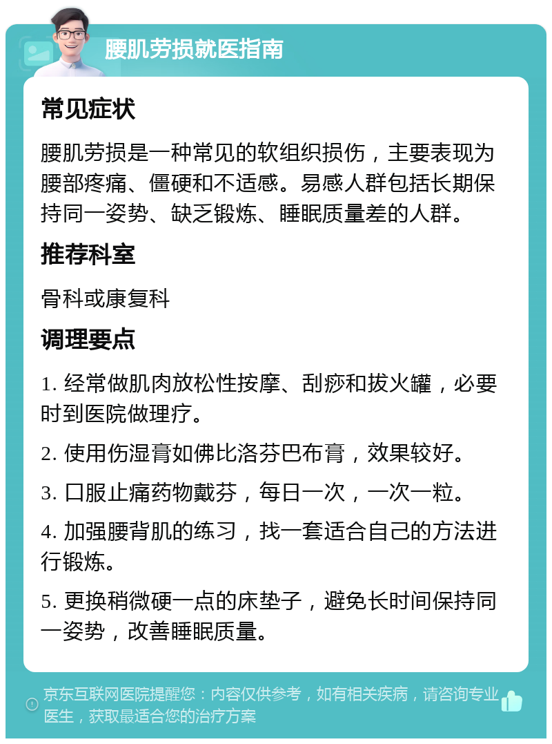 腰肌劳损就医指南 常见症状 腰肌劳损是一种常见的软组织损伤，主要表现为腰部疼痛、僵硬和不适感。易感人群包括长期保持同一姿势、缺乏锻炼、睡眠质量差的人群。 推荐科室 骨科或康复科 调理要点 1. 经常做肌肉放松性按摩、刮痧和拔火罐，必要时到医院做理疗。 2. 使用伤湿膏如佛比洛芬巴布膏，效果较好。 3. 口服止痛药物戴芬，每日一次，一次一粒。 4. 加强腰背肌的练习，找一套适合自己的方法进行锻炼。 5. 更换稍微硬一点的床垫子，避免长时间保持同一姿势，改善睡眠质量。