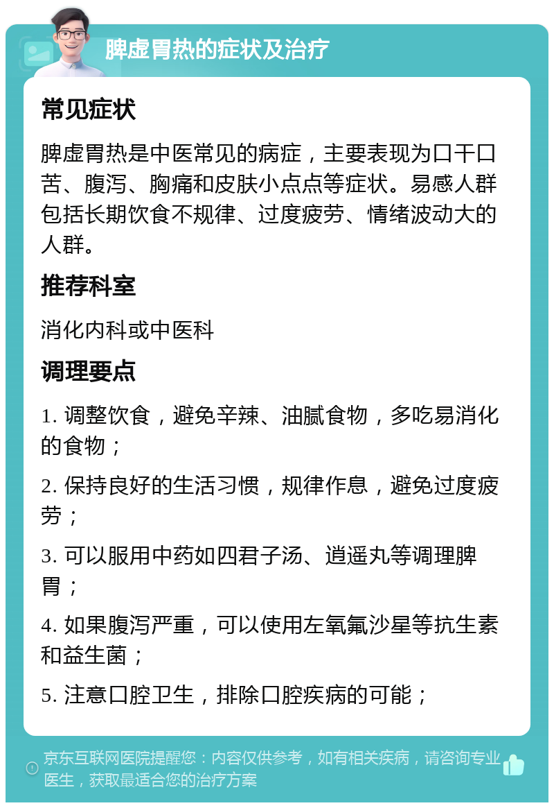 脾虚胃热的症状及治疗 常见症状 脾虚胃热是中医常见的病症，主要表现为口干口苦、腹泻、胸痛和皮肤小点点等症状。易感人群包括长期饮食不规律、过度疲劳、情绪波动大的人群。 推荐科室 消化内科或中医科 调理要点 1. 调整饮食，避免辛辣、油腻食物，多吃易消化的食物； 2. 保持良好的生活习惯，规律作息，避免过度疲劳； 3. 可以服用中药如四君子汤、逍遥丸等调理脾胃； 4. 如果腹泻严重，可以使用左氧氟沙星等抗生素和益生菌； 5. 注意口腔卫生，排除口腔疾病的可能；