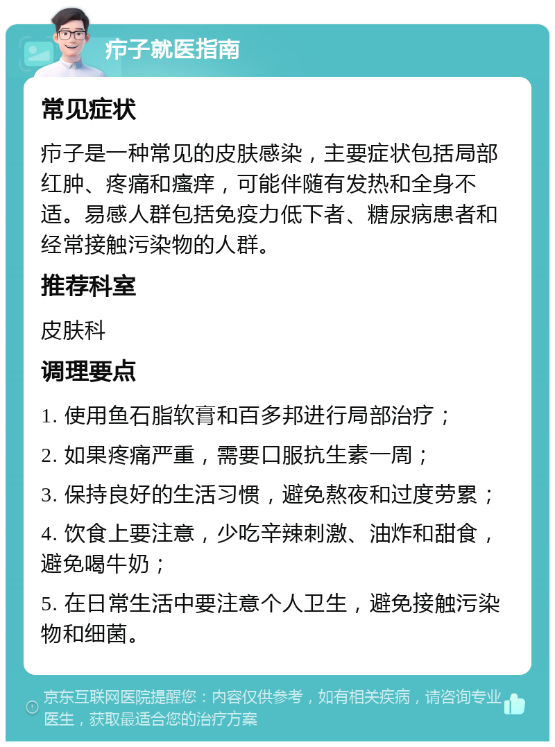 疖子就医指南 常见症状 疖子是一种常见的皮肤感染，主要症状包括局部红肿、疼痛和瘙痒，可能伴随有发热和全身不适。易感人群包括免疫力低下者、糖尿病患者和经常接触污染物的人群。 推荐科室 皮肤科 调理要点 1. 使用鱼石脂软膏和百多邦进行局部治疗； 2. 如果疼痛严重，需要口服抗生素一周； 3. 保持良好的生活习惯，避免熬夜和过度劳累； 4. 饮食上要注意，少吃辛辣刺激、油炸和甜食，避免喝牛奶； 5. 在日常生活中要注意个人卫生，避免接触污染物和细菌。