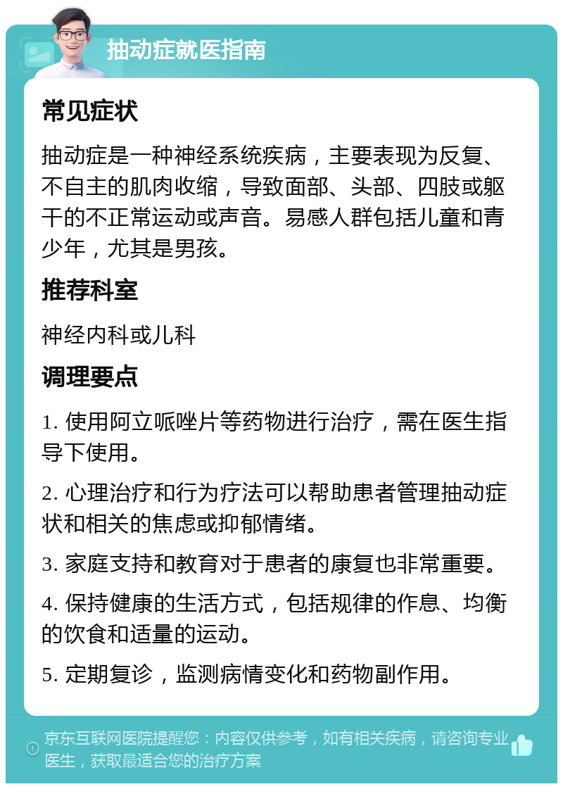 抽动症就医指南 常见症状 抽动症是一种神经系统疾病，主要表现为反复、不自主的肌肉收缩，导致面部、头部、四肢或躯干的不正常运动或声音。易感人群包括儿童和青少年，尤其是男孩。 推荐科室 神经内科或儿科 调理要点 1. 使用阿立哌唑片等药物进行治疗，需在医生指导下使用。 2. 心理治疗和行为疗法可以帮助患者管理抽动症状和相关的焦虑或抑郁情绪。 3. 家庭支持和教育对于患者的康复也非常重要。 4. 保持健康的生活方式，包括规律的作息、均衡的饮食和适量的运动。 5. 定期复诊，监测病情变化和药物副作用。