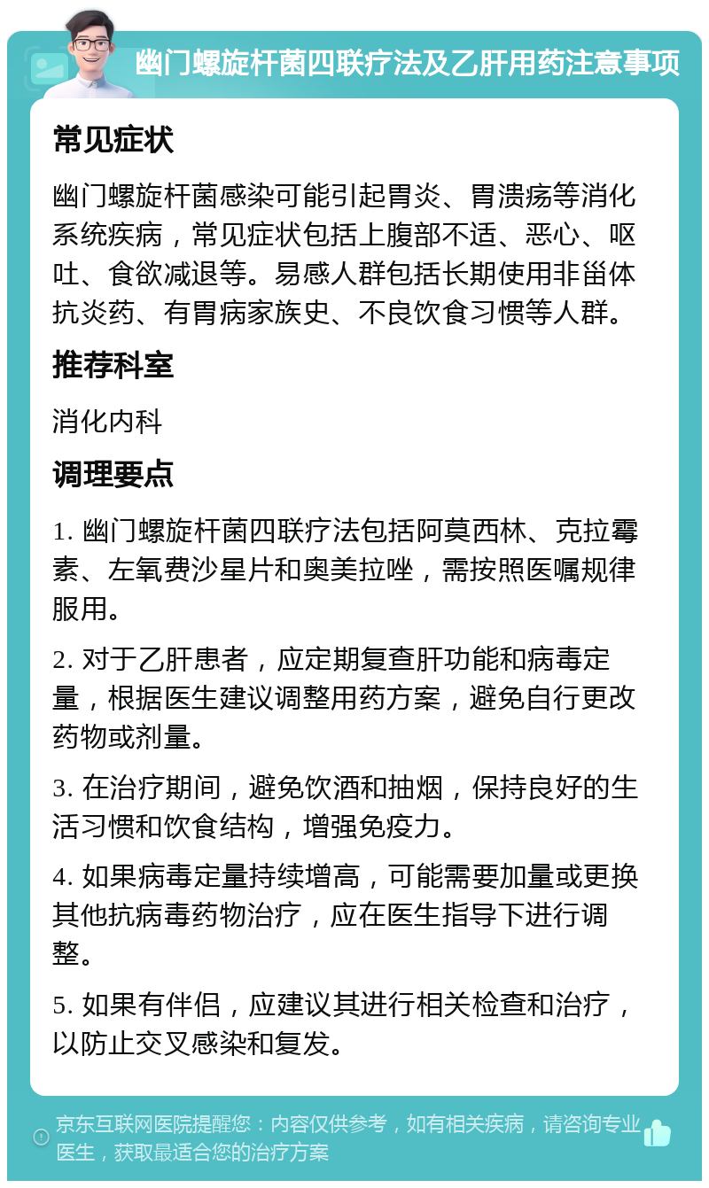 幽门螺旋杆菌四联疗法及乙肝用药注意事项 常见症状 幽门螺旋杆菌感染可能引起胃炎、胃溃疡等消化系统疾病，常见症状包括上腹部不适、恶心、呕吐、食欲减退等。易感人群包括长期使用非甾体抗炎药、有胃病家族史、不良饮食习惯等人群。 推荐科室 消化内科 调理要点 1. 幽门螺旋杆菌四联疗法包括阿莫西林、克拉霉素、左氧费沙星片和奥美拉唑，需按照医嘱规律服用。 2. 对于乙肝患者，应定期复查肝功能和病毒定量，根据医生建议调整用药方案，避免自行更改药物或剂量。 3. 在治疗期间，避免饮酒和抽烟，保持良好的生活习惯和饮食结构，增强免疫力。 4. 如果病毒定量持续增高，可能需要加量或更换其他抗病毒药物治疗，应在医生指导下进行调整。 5. 如果有伴侣，应建议其进行相关检查和治疗，以防止交叉感染和复发。