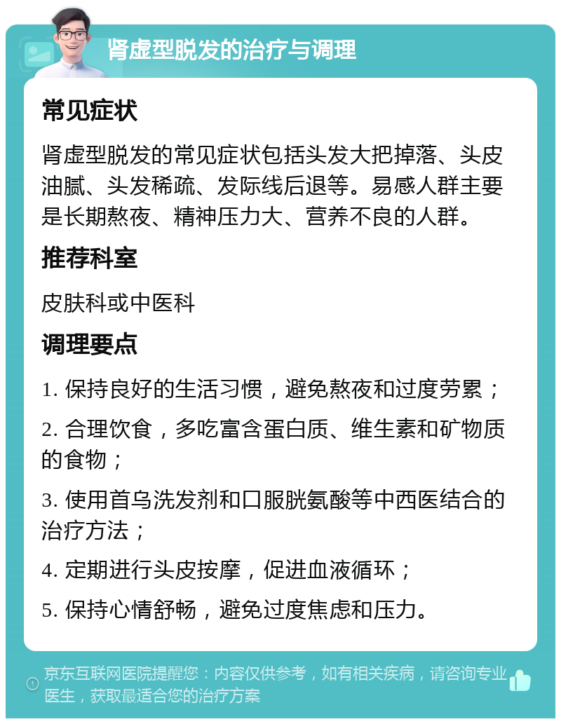 肾虚型脱发的治疗与调理 常见症状 肾虚型脱发的常见症状包括头发大把掉落、头皮油腻、头发稀疏、发际线后退等。易感人群主要是长期熬夜、精神压力大、营养不良的人群。 推荐科室 皮肤科或中医科 调理要点 1. 保持良好的生活习惯，避免熬夜和过度劳累； 2. 合理饮食，多吃富含蛋白质、维生素和矿物质的食物； 3. 使用首乌洗发剂和口服胱氨酸等中西医结合的治疗方法； 4. 定期进行头皮按摩，促进血液循环； 5. 保持心情舒畅，避免过度焦虑和压力。