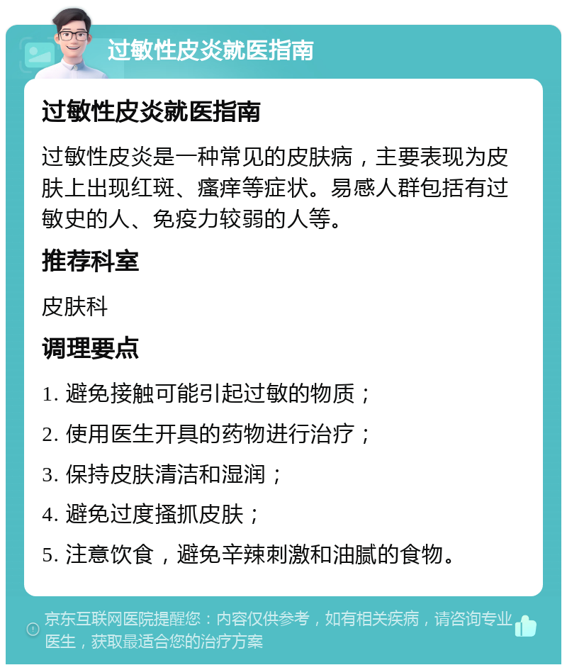 过敏性皮炎就医指南 过敏性皮炎就医指南 过敏性皮炎是一种常见的皮肤病，主要表现为皮肤上出现红斑、瘙痒等症状。易感人群包括有过敏史的人、免疫力较弱的人等。 推荐科室 皮肤科 调理要点 1. 避免接触可能引起过敏的物质； 2. 使用医生开具的药物进行治疗； 3. 保持皮肤清洁和湿润； 4. 避免过度搔抓皮肤； 5. 注意饮食，避免辛辣刺激和油腻的食物。