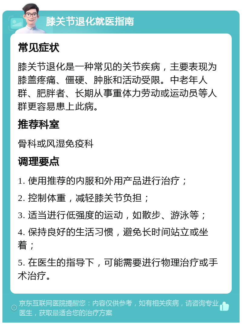 膝关节退化就医指南 常见症状 膝关节退化是一种常见的关节疾病，主要表现为膝盖疼痛、僵硬、肿胀和活动受限。中老年人群、肥胖者、长期从事重体力劳动或运动员等人群更容易患上此病。 推荐科室 骨科或风湿免疫科 调理要点 1. 使用推荐的内服和外用产品进行治疗； 2. 控制体重，减轻膝关节负担； 3. 适当进行低强度的运动，如散步、游泳等； 4. 保持良好的生活习惯，避免长时间站立或坐着； 5. 在医生的指导下，可能需要进行物理治疗或手术治疗。