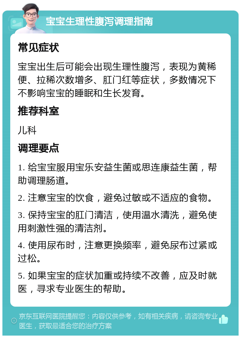 宝宝生理性腹泻调理指南 常见症状 宝宝出生后可能会出现生理性腹泻，表现为黄稀便、拉稀次数增多、肛门红等症状，多数情况下不影响宝宝的睡眠和生长发育。 推荐科室 儿科 调理要点 1. 给宝宝服用宝乐安益生菌或思连康益生菌，帮助调理肠道。 2. 注意宝宝的饮食，避免过敏或不适应的食物。 3. 保持宝宝的肛门清洁，使用温水清洗，避免使用刺激性强的清洁剂。 4. 使用尿布时，注意更换频率，避免尿布过紧或过松。 5. 如果宝宝的症状加重或持续不改善，应及时就医，寻求专业医生的帮助。