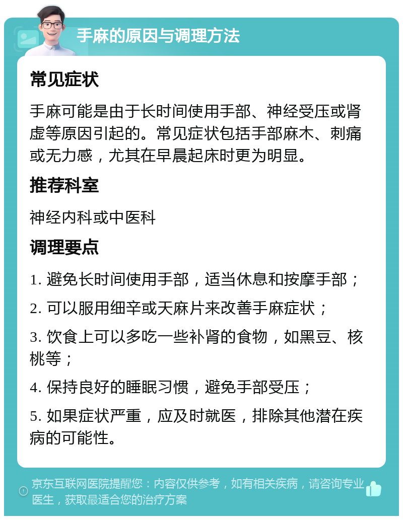 手麻的原因与调理方法 常见症状 手麻可能是由于长时间使用手部、神经受压或肾虚等原因引起的。常见症状包括手部麻木、刺痛或无力感，尤其在早晨起床时更为明显。 推荐科室 神经内科或中医科 调理要点 1. 避免长时间使用手部，适当休息和按摩手部； 2. 可以服用细辛或天麻片来改善手麻症状； 3. 饮食上可以多吃一些补肾的食物，如黑豆、核桃等； 4. 保持良好的睡眠习惯，避免手部受压； 5. 如果症状严重，应及时就医，排除其他潜在疾病的可能性。