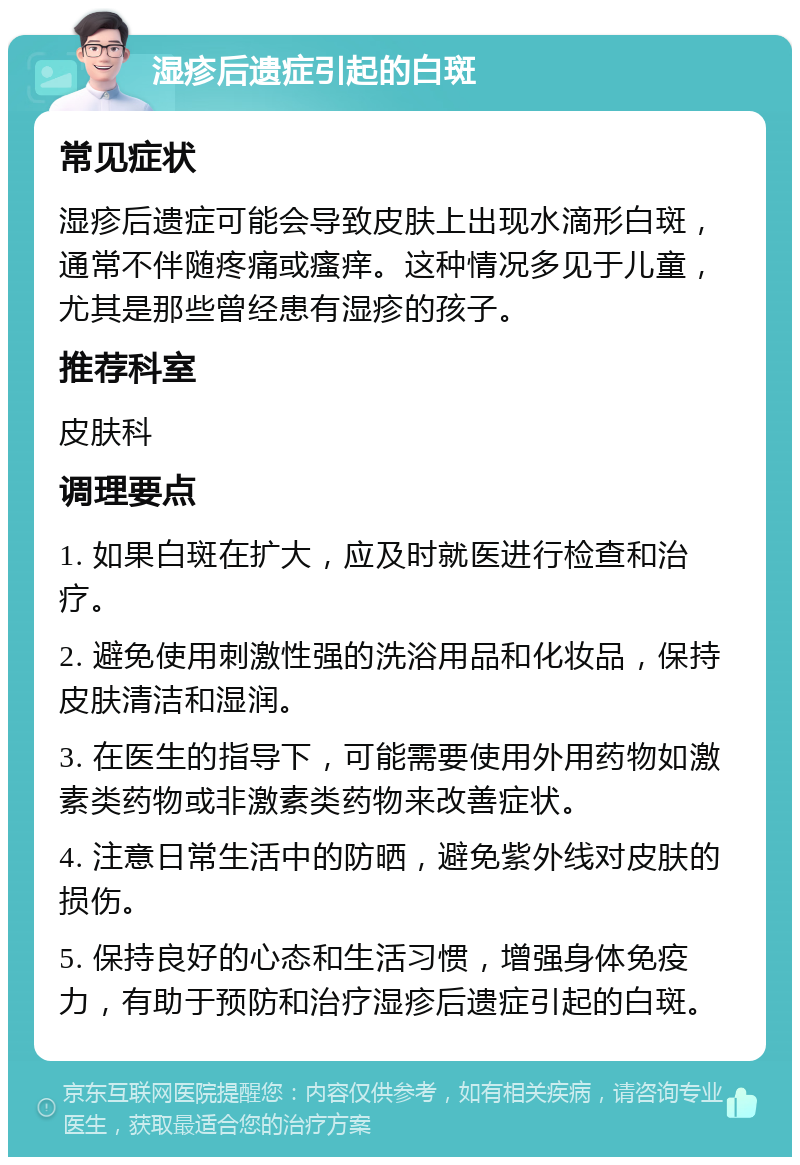 湿疹后遗症引起的白斑 常见症状 湿疹后遗症可能会导致皮肤上出现水滴形白斑，通常不伴随疼痛或瘙痒。这种情况多见于儿童，尤其是那些曾经患有湿疹的孩子。 推荐科室 皮肤科 调理要点 1. 如果白斑在扩大，应及时就医进行检查和治疗。 2. 避免使用刺激性强的洗浴用品和化妆品，保持皮肤清洁和湿润。 3. 在医生的指导下，可能需要使用外用药物如激素类药物或非激素类药物来改善症状。 4. 注意日常生活中的防晒，避免紫外线对皮肤的损伤。 5. 保持良好的心态和生活习惯，增强身体免疫力，有助于预防和治疗湿疹后遗症引起的白斑。