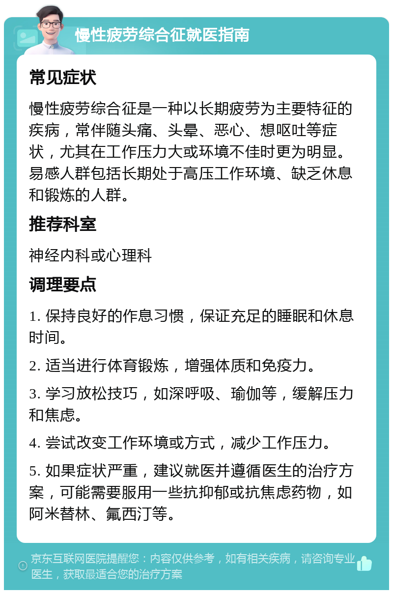 慢性疲劳综合征就医指南 常见症状 慢性疲劳综合征是一种以长期疲劳为主要特征的疾病，常伴随头痛、头晕、恶心、想呕吐等症状，尤其在工作压力大或环境不佳时更为明显。易感人群包括长期处于高压工作环境、缺乏休息和锻炼的人群。 推荐科室 神经内科或心理科 调理要点 1. 保持良好的作息习惯，保证充足的睡眠和休息时间。 2. 适当进行体育锻炼，增强体质和免疫力。 3. 学习放松技巧，如深呼吸、瑜伽等，缓解压力和焦虑。 4. 尝试改变工作环境或方式，减少工作压力。 5. 如果症状严重，建议就医并遵循医生的治疗方案，可能需要服用一些抗抑郁或抗焦虑药物，如阿米替林、氟西汀等。