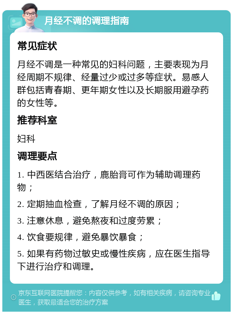 月经不调的调理指南 常见症状 月经不调是一种常见的妇科问题，主要表现为月经周期不规律、经量过少或过多等症状。易感人群包括青春期、更年期女性以及长期服用避孕药的女性等。 推荐科室 妇科 调理要点 1. 中西医结合治疗，鹿胎膏可作为辅助调理药物； 2. 定期抽血检查，了解月经不调的原因； 3. 注意休息，避免熬夜和过度劳累； 4. 饮食要规律，避免暴饮暴食； 5. 如果有药物过敏史或慢性疾病，应在医生指导下进行治疗和调理。