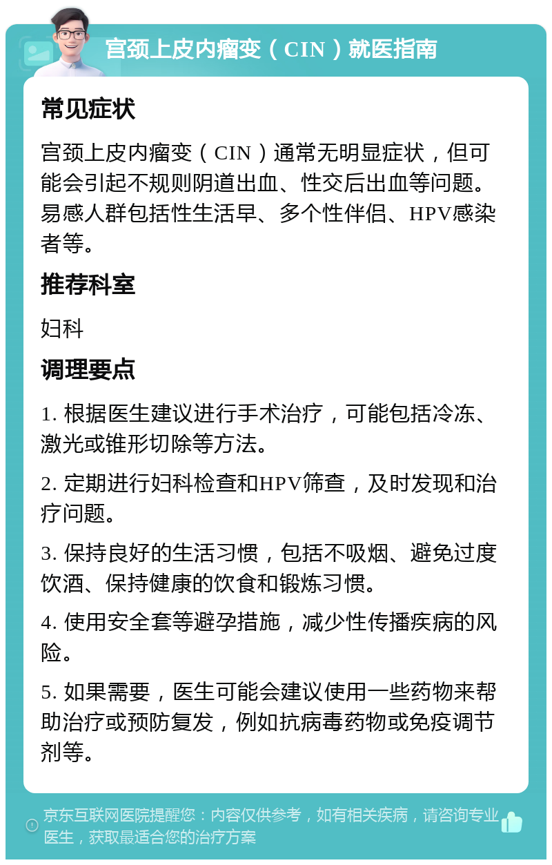 宫颈上皮内瘤变（CIN）就医指南 常见症状 宫颈上皮内瘤变（CIN）通常无明显症状，但可能会引起不规则阴道出血、性交后出血等问题。易感人群包括性生活早、多个性伴侣、HPV感染者等。 推荐科室 妇科 调理要点 1. 根据医生建议进行手术治疗，可能包括冷冻、激光或锥形切除等方法。 2. 定期进行妇科检查和HPV筛查，及时发现和治疗问题。 3. 保持良好的生活习惯，包括不吸烟、避免过度饮酒、保持健康的饮食和锻炼习惯。 4. 使用安全套等避孕措施，减少性传播疾病的风险。 5. 如果需要，医生可能会建议使用一些药物来帮助治疗或预防复发，例如抗病毒药物或免疫调节剂等。