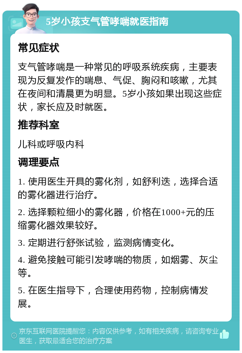 5岁小孩支气管哮喘就医指南 常见症状 支气管哮喘是一种常见的呼吸系统疾病，主要表现为反复发作的喘息、气促、胸闷和咳嗽，尤其在夜间和清晨更为明显。5岁小孩如果出现这些症状，家长应及时就医。 推荐科室 儿科或呼吸内科 调理要点 1. 使用医生开具的雾化剂，如舒利迭，选择合适的雾化器进行治疗。 2. 选择颗粒细小的雾化器，价格在1000+元的压缩雾化器效果较好。 3. 定期进行舒张试验，监测病情变化。 4. 避免接触可能引发哮喘的物质，如烟雾、灰尘等。 5. 在医生指导下，合理使用药物，控制病情发展。