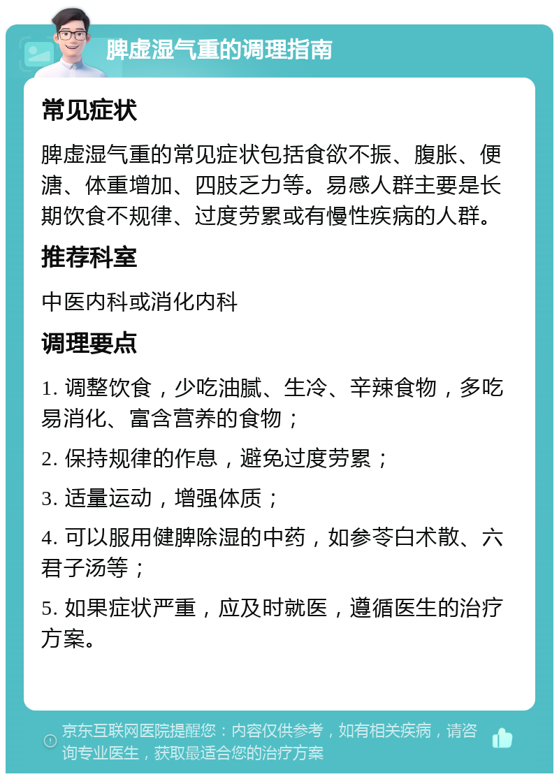 脾虚湿气重的调理指南 常见症状 脾虚湿气重的常见症状包括食欲不振、腹胀、便溏、体重增加、四肢乏力等。易感人群主要是长期饮食不规律、过度劳累或有慢性疾病的人群。 推荐科室 中医内科或消化内科 调理要点 1. 调整饮食，少吃油腻、生冷、辛辣食物，多吃易消化、富含营养的食物； 2. 保持规律的作息，避免过度劳累； 3. 适量运动，增强体质； 4. 可以服用健脾除湿的中药，如参苓白术散、六君子汤等； 5. 如果症状严重，应及时就医，遵循医生的治疗方案。