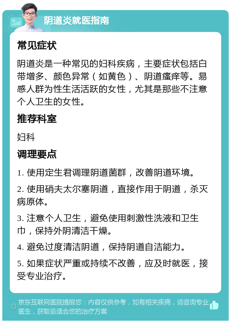 阴道炎就医指南 常见症状 阴道炎是一种常见的妇科疾病，主要症状包括白带增多、颜色异常（如黄色）、阴道瘙痒等。易感人群为性生活活跃的女性，尤其是那些不注意个人卫生的女性。 推荐科室 妇科 调理要点 1. 使用定生君调理阴道菌群，改善阴道环境。 2. 使用硝夫太尔塞阴道，直接作用于阴道，杀灭病原体。 3. 注意个人卫生，避免使用刺激性洗液和卫生巾，保持外阴清洁干燥。 4. 避免过度清洁阴道，保持阴道自洁能力。 5. 如果症状严重或持续不改善，应及时就医，接受专业治疗。