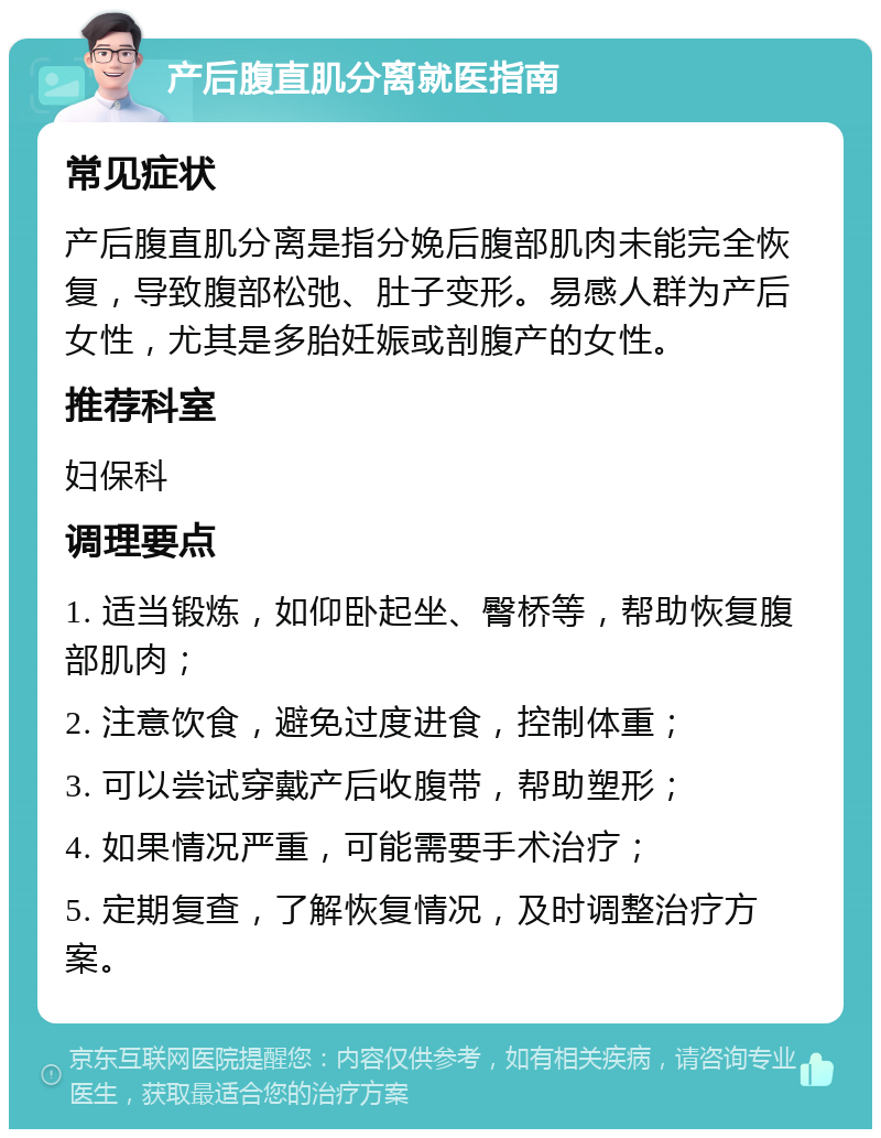 产后腹直肌分离就医指南 常见症状 产后腹直肌分离是指分娩后腹部肌肉未能完全恢复，导致腹部松弛、肚子变形。易感人群为产后女性，尤其是多胎妊娠或剖腹产的女性。 推荐科室 妇保科 调理要点 1. 适当锻炼，如仰卧起坐、臀桥等，帮助恢复腹部肌肉； 2. 注意饮食，避免过度进食，控制体重； 3. 可以尝试穿戴产后收腹带，帮助塑形； 4. 如果情况严重，可能需要手术治疗； 5. 定期复查，了解恢复情况，及时调整治疗方案。