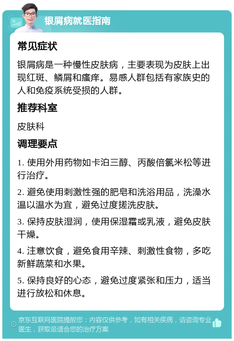 银屑病就医指南 常见症状 银屑病是一种慢性皮肤病，主要表现为皮肤上出现红斑、鳞屑和瘙痒。易感人群包括有家族史的人和免疫系统受损的人群。 推荐科室 皮肤科 调理要点 1. 使用外用药物如卡泊三醇、丙酸倍氯米松等进行治疗。 2. 避免使用刺激性强的肥皂和洗浴用品，洗澡水温以温水为宜，避免过度搓洗皮肤。 3. 保持皮肤湿润，使用保湿霜或乳液，避免皮肤干燥。 4. 注意饮食，避免食用辛辣、刺激性食物，多吃新鲜蔬菜和水果。 5. 保持良好的心态，避免过度紧张和压力，适当进行放松和休息。