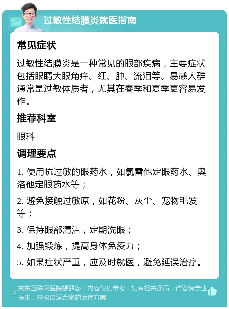 过敏性结膜炎就医指南 常见症状 过敏性结膜炎是一种常见的眼部疾病，主要症状包括眼睛大眼角痒、红、肿、流泪等。易感人群通常是过敏体质者，尤其在春季和夏季更容易发作。 推荐科室 眼科 调理要点 1. 使用抗过敏的眼药水，如氯雷他定眼药水、奥洛他定眼药水等； 2. 避免接触过敏原，如花粉、灰尘、宠物毛发等； 3. 保持眼部清洁，定期洗眼； 4. 加强锻炼，提高身体免疫力； 5. 如果症状严重，应及时就医，避免延误治疗。