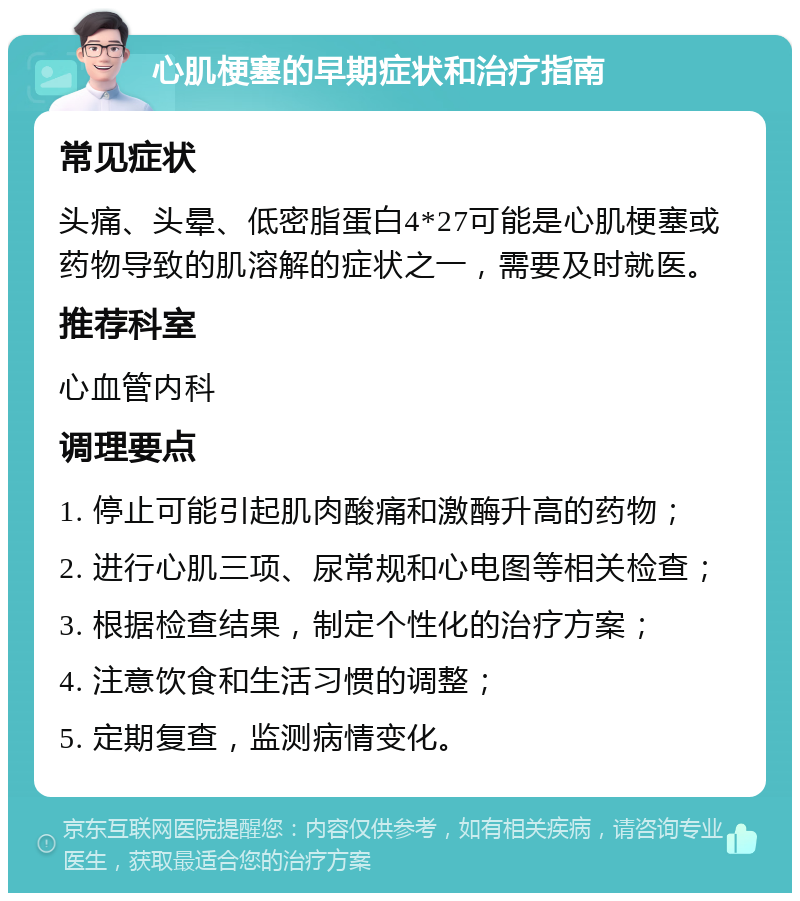 心肌梗塞的早期症状和治疗指南 常见症状 头痛、头晕、低密脂蛋白4*27可能是心肌梗塞或药物导致的肌溶解的症状之一，需要及时就医。 推荐科室 心血管内科 调理要点 1. 停止可能引起肌肉酸痛和激酶升高的药物； 2. 进行心肌三项、尿常规和心电图等相关检查； 3. 根据检查结果，制定个性化的治疗方案； 4. 注意饮食和生活习惯的调整； 5. 定期复查，监测病情变化。