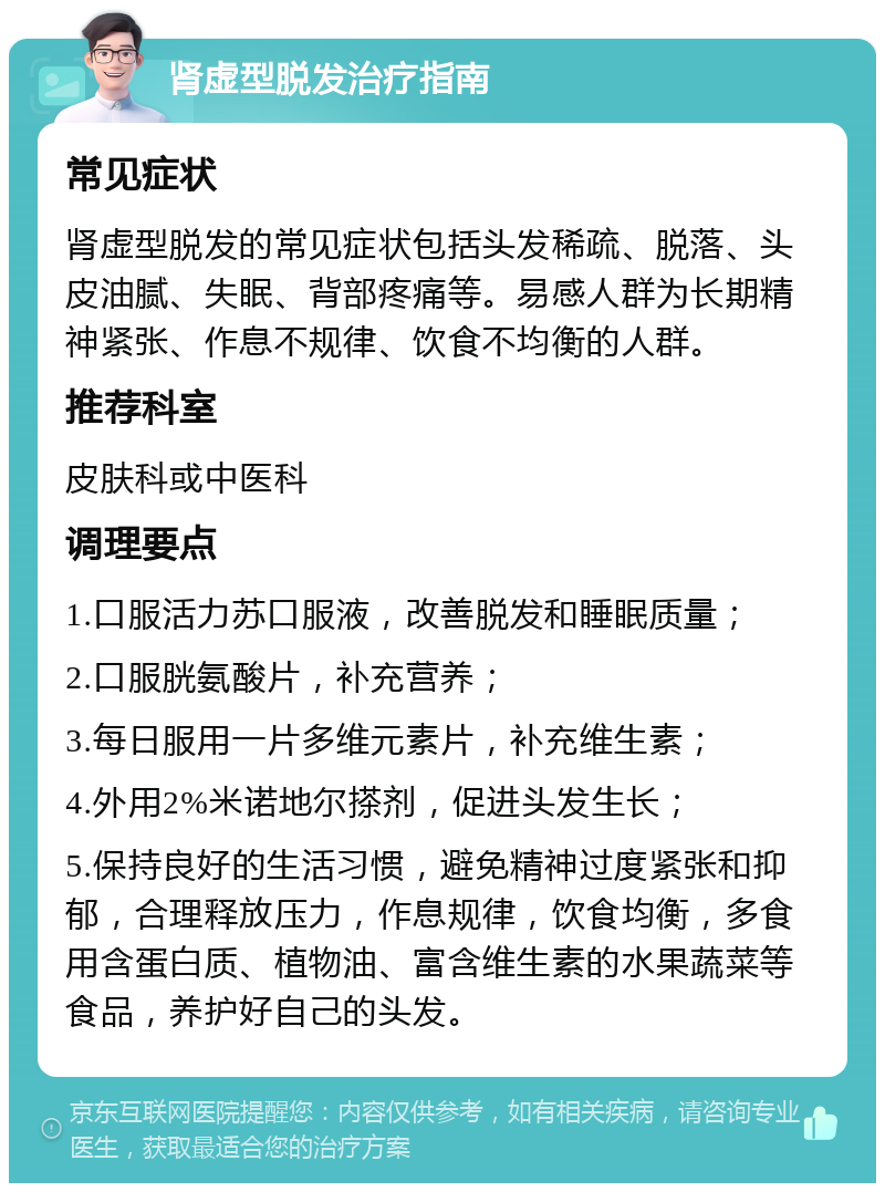 肾虚型脱发治疗指南 常见症状 肾虚型脱发的常见症状包括头发稀疏、脱落、头皮油腻、失眠、背部疼痛等。易感人群为长期精神紧张、作息不规律、饮食不均衡的人群。 推荐科室 皮肤科或中医科 调理要点 1.口服活力苏口服液，改善脱发和睡眠质量； 2.口服胱氨酸片，补充营养； 3.每日服用一片多维元素片，补充维生素； 4.外用2%米诺地尔搽剂，促进头发生长； 5.保持良好的生活习惯，避免精神过度紧张和抑郁，合理释放压力，作息规律，饮食均衡，多食用含蛋白质、植物油、富含维生素的水果蔬菜等食品，养护好自己的头发。