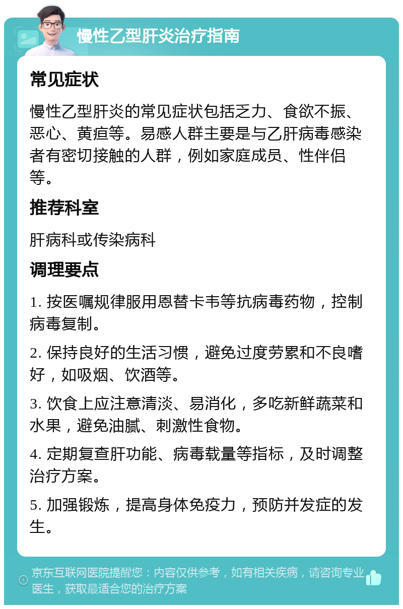 慢性乙型肝炎治疗指南 常见症状 慢性乙型肝炎的常见症状包括乏力、食欲不振、恶心、黄疸等。易感人群主要是与乙肝病毒感染者有密切接触的人群，例如家庭成员、性伴侣等。 推荐科室 肝病科或传染病科 调理要点 1. 按医嘱规律服用恩替卡韦等抗病毒药物，控制病毒复制。 2. 保持良好的生活习惯，避免过度劳累和不良嗜好，如吸烟、饮酒等。 3. 饮食上应注意清淡、易消化，多吃新鲜蔬菜和水果，避免油腻、刺激性食物。 4. 定期复查肝功能、病毒载量等指标，及时调整治疗方案。 5. 加强锻炼，提高身体免疫力，预防并发症的发生。