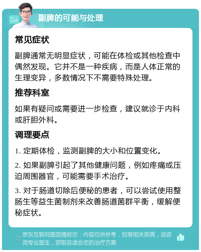 副脾的可能与处理 常见症状 副脾通常无明显症状，可能在体检或其他检查中偶然发现。它并不是一种疾病，而是人体正常的生理变异，多数情况下不需要特殊处理。 推荐科室 如果有疑问或需要进一步检查，建议就诊于内科或肝胆外科。 调理要点 1. 定期体检，监测副脾的大小和位置变化。 2. 如果副脾引起了其他健康问题，例如疼痛或压迫周围器官，可能需要手术治疗。 3. 对于肠道切除后便秘的患者，可以尝试使用整肠生等益生菌制剂来改善肠道菌群平衡，缓解便秘症状。