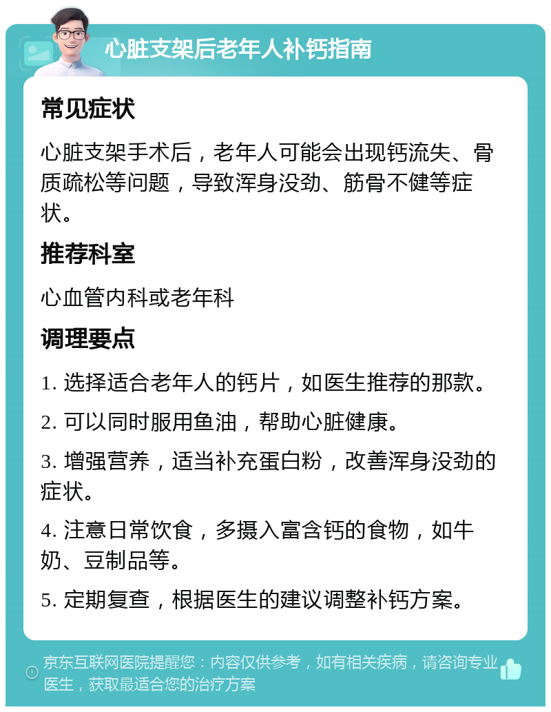 心脏支架后老年人补钙指南 常见症状 心脏支架手术后，老年人可能会出现钙流失、骨质疏松等问题，导致浑身没劲、筋骨不健等症状。 推荐科室 心血管内科或老年科 调理要点 1. 选择适合老年人的钙片，如医生推荐的那款。 2. 可以同时服用鱼油，帮助心脏健康。 3. 增强营养，适当补充蛋白粉，改善浑身没劲的症状。 4. 注意日常饮食，多摄入富含钙的食物，如牛奶、豆制品等。 5. 定期复查，根据医生的建议调整补钙方案。