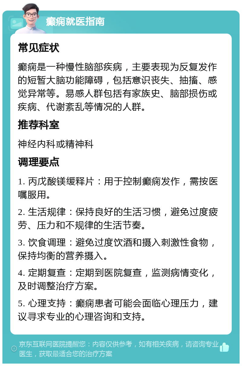 癫痫就医指南 常见症状 癫痫是一种慢性脑部疾病，主要表现为反复发作的短暂大脑功能障碍，包括意识丧失、抽搐、感觉异常等。易感人群包括有家族史、脑部损伤或疾病、代谢紊乱等情况的人群。 推荐科室 神经内科或精神科 调理要点 1. 丙戊酸镁缓释片：用于控制癫痫发作，需按医嘱服用。 2. 生活规律：保持良好的生活习惯，避免过度疲劳、压力和不规律的生活节奏。 3. 饮食调理：避免过度饮酒和摄入刺激性食物，保持均衡的营养摄入。 4. 定期复查：定期到医院复查，监测病情变化，及时调整治疗方案。 5. 心理支持：癫痫患者可能会面临心理压力，建议寻求专业的心理咨询和支持。