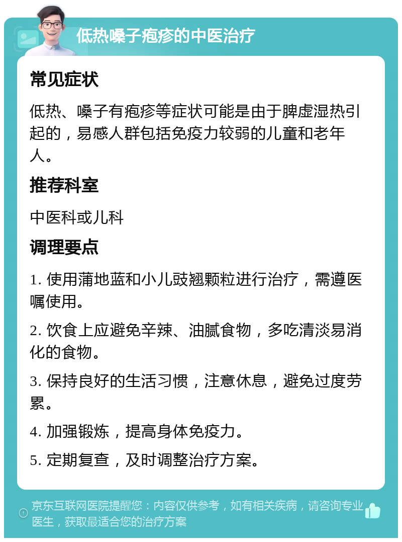 低热嗓子疱疹的中医治疗 常见症状 低热、嗓子有疱疹等症状可能是由于脾虚湿热引起的，易感人群包括免疫力较弱的儿童和老年人。 推荐科室 中医科或儿科 调理要点 1. 使用蒲地蓝和小儿豉翘颗粒进行治疗，需遵医嘱使用。 2. 饮食上应避免辛辣、油腻食物，多吃清淡易消化的食物。 3. 保持良好的生活习惯，注意休息，避免过度劳累。 4. 加强锻炼，提高身体免疫力。 5. 定期复查，及时调整治疗方案。