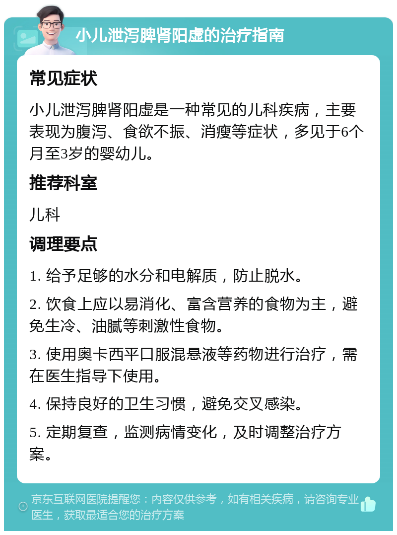 小儿泄泻脾肾阳虚的治疗指南 常见症状 小儿泄泻脾肾阳虚是一种常见的儿科疾病，主要表现为腹泻、食欲不振、消瘦等症状，多见于6个月至3岁的婴幼儿。 推荐科室 儿科 调理要点 1. 给予足够的水分和电解质，防止脱水。 2. 饮食上应以易消化、富含营养的食物为主，避免生冷、油腻等刺激性食物。 3. 使用奥卡西平口服混悬液等药物进行治疗，需在医生指导下使用。 4. 保持良好的卫生习惯，避免交叉感染。 5. 定期复查，监测病情变化，及时调整治疗方案。