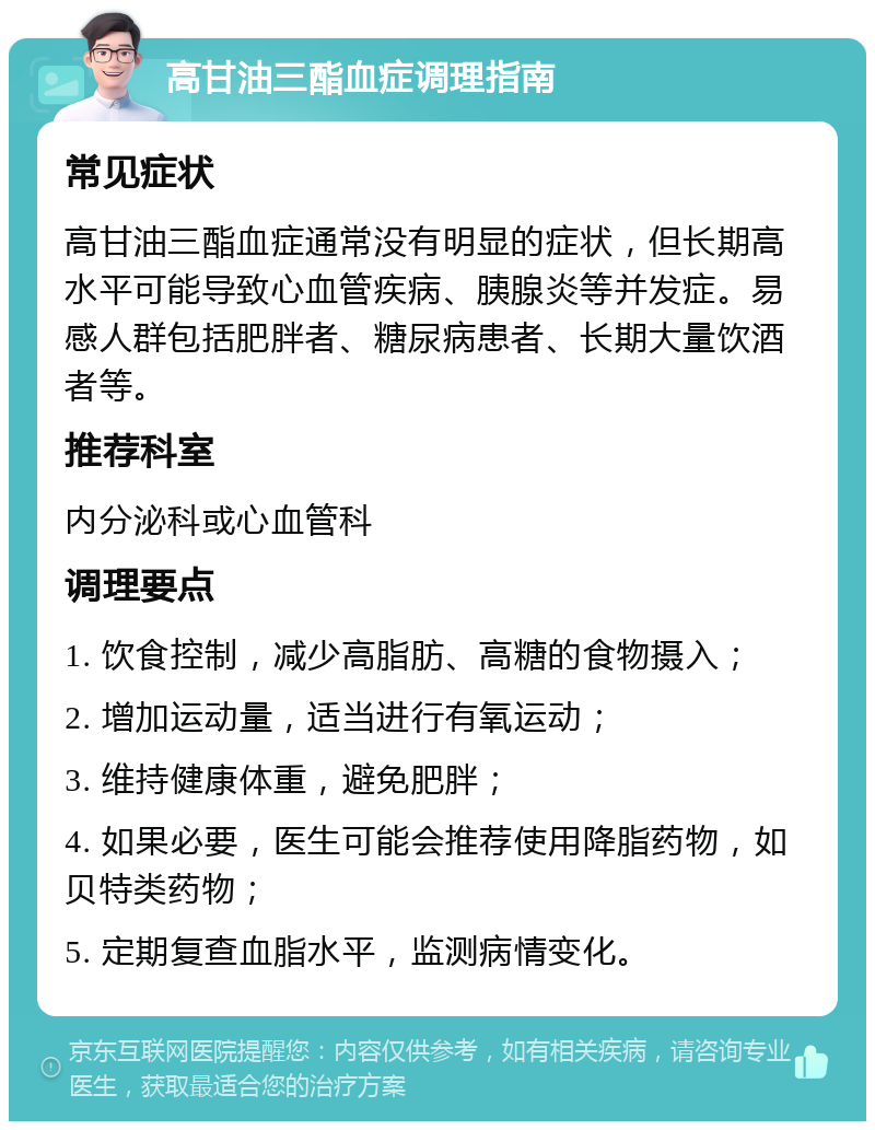 高甘油三酯血症调理指南 常见症状 高甘油三酯血症通常没有明显的症状，但长期高水平可能导致心血管疾病、胰腺炎等并发症。易感人群包括肥胖者、糖尿病患者、长期大量饮酒者等。 推荐科室 内分泌科或心血管科 调理要点 1. 饮食控制，减少高脂肪、高糖的食物摄入； 2. 增加运动量，适当进行有氧运动； 3. 维持健康体重，避免肥胖； 4. 如果必要，医生可能会推荐使用降脂药物，如贝特类药物； 5. 定期复查血脂水平，监测病情变化。