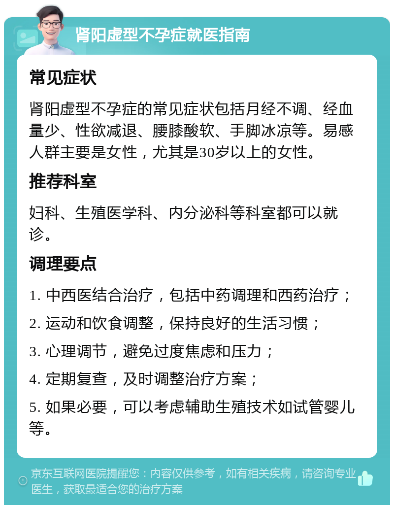 肾阳虚型不孕症就医指南 常见症状 肾阳虚型不孕症的常见症状包括月经不调、经血量少、性欲减退、腰膝酸软、手脚冰凉等。易感人群主要是女性，尤其是30岁以上的女性。 推荐科室 妇科、生殖医学科、内分泌科等科室都可以就诊。 调理要点 1. 中西医结合治疗，包括中药调理和西药治疗； 2. 运动和饮食调整，保持良好的生活习惯； 3. 心理调节，避免过度焦虑和压力； 4. 定期复查，及时调整治疗方案； 5. 如果必要，可以考虑辅助生殖技术如试管婴儿等。