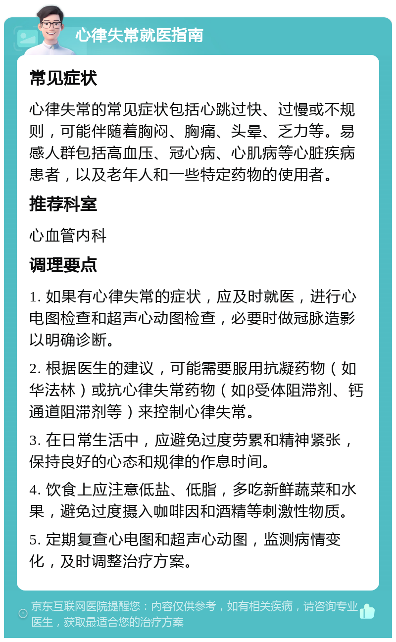 心律失常就医指南 常见症状 心律失常的常见症状包括心跳过快、过慢或不规则，可能伴随着胸闷、胸痛、头晕、乏力等。易感人群包括高血压、冠心病、心肌病等心脏疾病患者，以及老年人和一些特定药物的使用者。 推荐科室 心血管内科 调理要点 1. 如果有心律失常的症状，应及时就医，进行心电图检查和超声心动图检查，必要时做冠脉造影以明确诊断。 2. 根据医生的建议，可能需要服用抗凝药物（如华法林）或抗心律失常药物（如β受体阻滞剂、钙通道阻滞剂等）来控制心律失常。 3. 在日常生活中，应避免过度劳累和精神紧张，保持良好的心态和规律的作息时间。 4. 饮食上应注意低盐、低脂，多吃新鲜蔬菜和水果，避免过度摄入咖啡因和酒精等刺激性物质。 5. 定期复查心电图和超声心动图，监测病情变化，及时调整治疗方案。