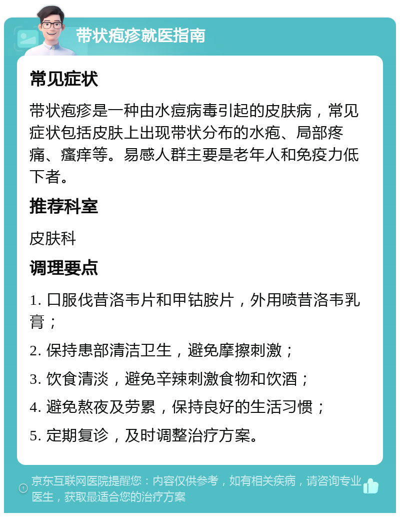 带状疱疹就医指南 常见症状 带状疱疹是一种由水痘病毒引起的皮肤病，常见症状包括皮肤上出现带状分布的水疱、局部疼痛、瘙痒等。易感人群主要是老年人和免疫力低下者。 推荐科室 皮肤科 调理要点 1. 口服伐昔洛韦片和甲钴胺片，外用喷昔洛韦乳膏； 2. 保持患部清洁卫生，避免摩擦刺激； 3. 饮食清淡，避免辛辣刺激食物和饮酒； 4. 避免熬夜及劳累，保持良好的生活习惯； 5. 定期复诊，及时调整治疗方案。