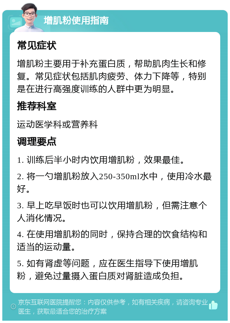 增肌粉使用指南 常见症状 增肌粉主要用于补充蛋白质，帮助肌肉生长和修复。常见症状包括肌肉疲劳、体力下降等，特别是在进行高强度训练的人群中更为明显。 推荐科室 运动医学科或营养科 调理要点 1. 训练后半小时内饮用增肌粉，效果最佳。 2. 将一勺增肌粉放入250-350ml水中，使用冷水最好。 3. 早上吃早饭时也可以饮用增肌粉，但需注意个人消化情况。 4. 在使用增肌粉的同时，保持合理的饮食结构和适当的运动量。 5. 如有肾虚等问题，应在医生指导下使用增肌粉，避免过量摄入蛋白质对肾脏造成负担。