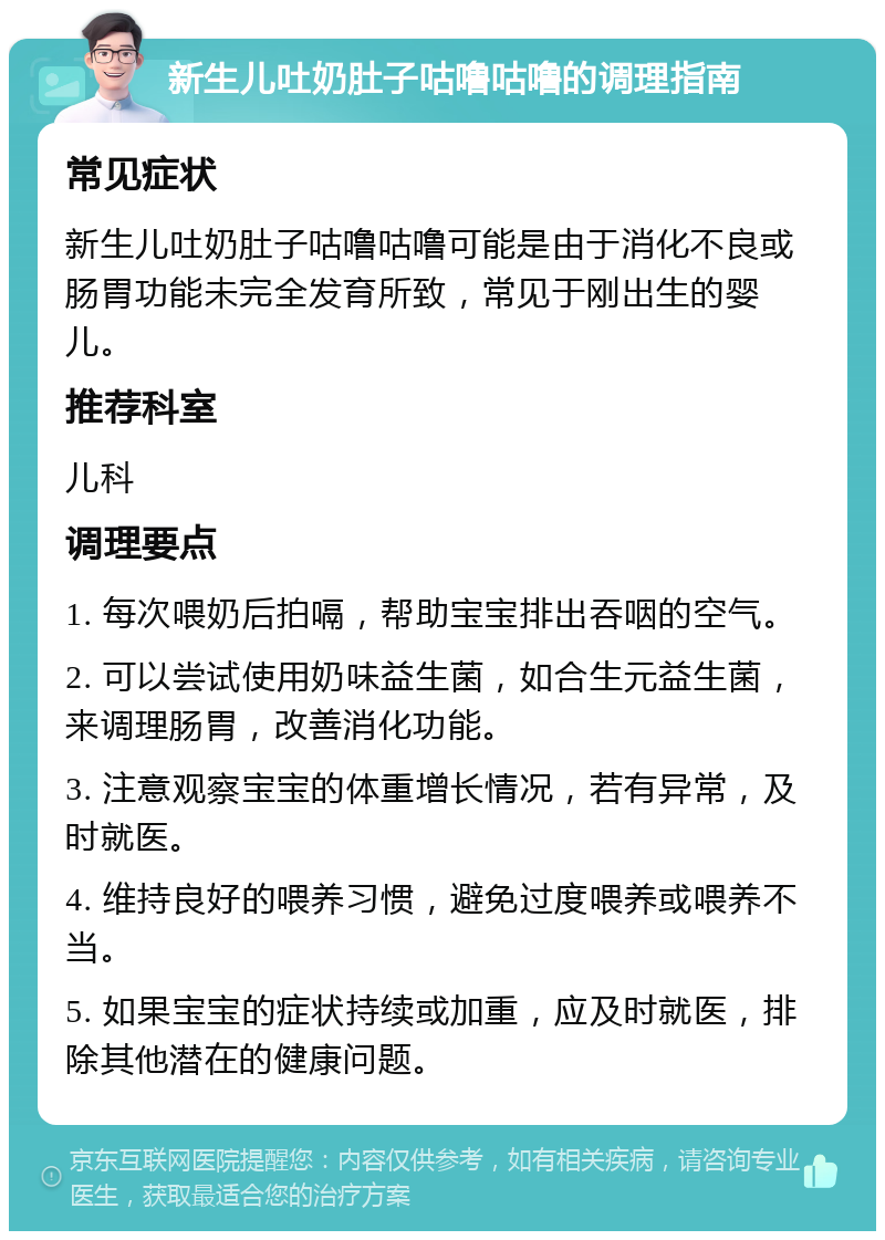 新生儿吐奶肚子咕噜咕噜的调理指南 常见症状 新生儿吐奶肚子咕噜咕噜可能是由于消化不良或肠胃功能未完全发育所致，常见于刚出生的婴儿。 推荐科室 儿科 调理要点 1. 每次喂奶后拍嗝，帮助宝宝排出吞咽的空气。 2. 可以尝试使用奶味益生菌，如合生元益生菌，来调理肠胃，改善消化功能。 3. 注意观察宝宝的体重增长情况，若有异常，及时就医。 4. 维持良好的喂养习惯，避免过度喂养或喂养不当。 5. 如果宝宝的症状持续或加重，应及时就医，排除其他潜在的健康问题。