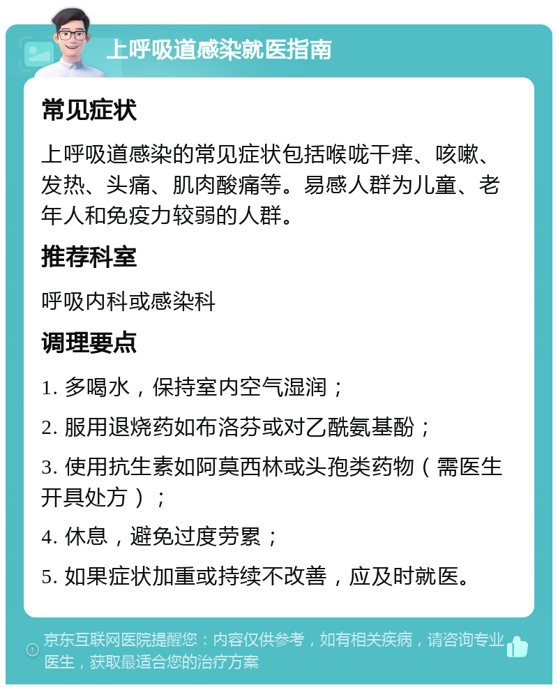 上呼吸道感染就医指南 常见症状 上呼吸道感染的常见症状包括喉咙干痒、咳嗽、发热、头痛、肌肉酸痛等。易感人群为儿童、老年人和免疫力较弱的人群。 推荐科室 呼吸内科或感染科 调理要点 1. 多喝水，保持室内空气湿润； 2. 服用退烧药如布洛芬或对乙酰氨基酚； 3. 使用抗生素如阿莫西林或头孢类药物（需医生开具处方）； 4. 休息，避免过度劳累； 5. 如果症状加重或持续不改善，应及时就医。