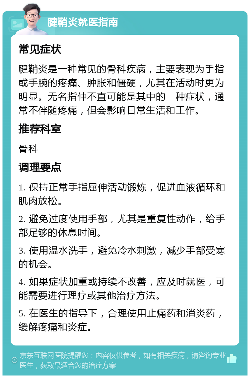 腱鞘炎就医指南 常见症状 腱鞘炎是一种常见的骨科疾病，主要表现为手指或手腕的疼痛、肿胀和僵硬，尤其在活动时更为明显。无名指伸不直可能是其中的一种症状，通常不伴随疼痛，但会影响日常生活和工作。 推荐科室 骨科 调理要点 1. 保持正常手指屈伸活动锻炼，促进血液循环和肌肉放松。 2. 避免过度使用手部，尤其是重复性动作，给手部足够的休息时间。 3. 使用温水洗手，避免冷水刺激，减少手部受寒的机会。 4. 如果症状加重或持续不改善，应及时就医，可能需要进行理疗或其他治疗方法。 5. 在医生的指导下，合理使用止痛药和消炎药，缓解疼痛和炎症。