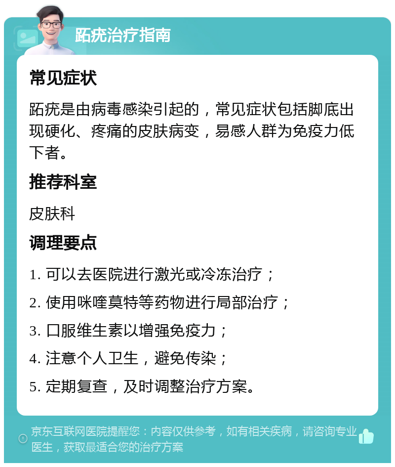 跖疣治疗指南 常见症状 跖疣是由病毒感染引起的，常见症状包括脚底出现硬化、疼痛的皮肤病变，易感人群为免疫力低下者。 推荐科室 皮肤科 调理要点 1. 可以去医院进行激光或冷冻治疗； 2. 使用咪喹莫特等药物进行局部治疗； 3. 口服维生素以增强免疫力； 4. 注意个人卫生，避免传染； 5. 定期复查，及时调整治疗方案。