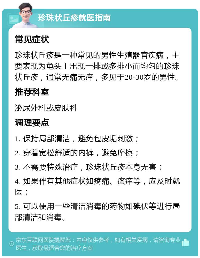 珍珠状丘疹就医指南 常见症状 珍珠状丘疹是一种常见的男性生殖器官疾病，主要表现为龟头上出现一排或多排小而均匀的珍珠状丘疹，通常无痛无痒，多见于20-30岁的男性。 推荐科室 泌尿外科或皮肤科 调理要点 1. 保持局部清洁，避免包皮垢刺激； 2. 穿着宽松舒适的内裤，避免摩擦； 3. 不需要特殊治疗，珍珠状丘疹本身无害； 4. 如果伴有其他症状如疼痛、瘙痒等，应及时就医； 5. 可以使用一些清洁消毒的药物如碘伏等进行局部清洁和消毒。